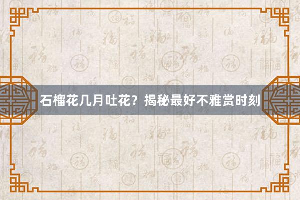石榴花几月吐花?揭秘最好不雅赏时刻