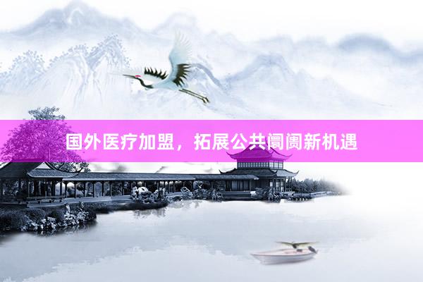 国外医疗加盟，拓展公共阛阓新机遇